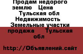 Продам недорого землю › Цена ­ 70 - Тульская обл. Недвижимость » Земельные участки продажа   . Тульская обл.